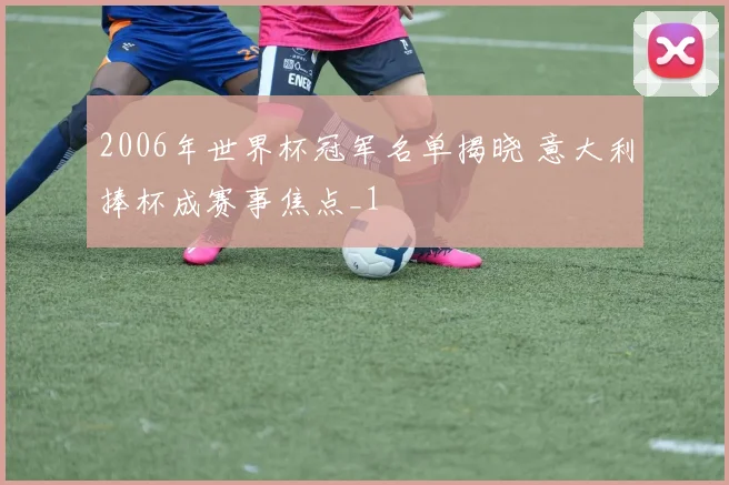 2006年世界杯冠军名单揭晓 意大利捧杯成赛事焦点_1