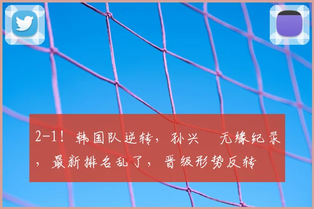 2-1！韩国队逆转，孙兴慜无缘纪录，最新排名乱了，晋级形势反转