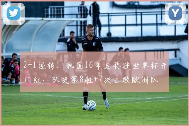 2-1逆转！韩国16年后再迎世界杯开门红，队史第8胜+7次击败欧洲队