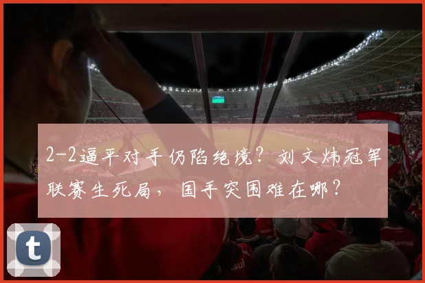2-2逼平对手仍陷绝境?刘文炜冠军联赛生死局,国手突围难在哪?