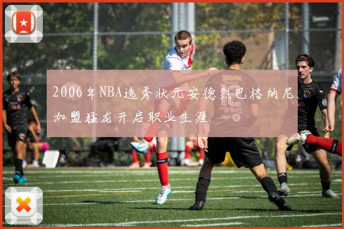 2006年NBA选秀状元安德烈巴格纳尼加盟猛龙开启职业生涯